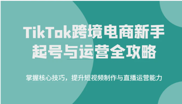 TikTok跨境电商新手起号与运营全攻略，掌握核心技巧，提升短视频制作与直播运营能力