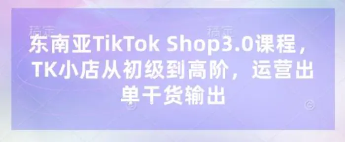 东南亚TikTok Shop3.0课程，TK小店 从初级到高阶，运营出单干货输出