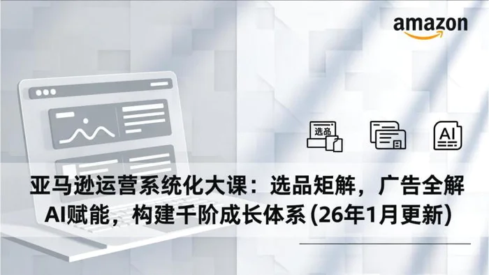 亚马逊运营系统化大课：选品矩阵，广告全解，AI赋能，构建千阶成长体系(26年1月更新)